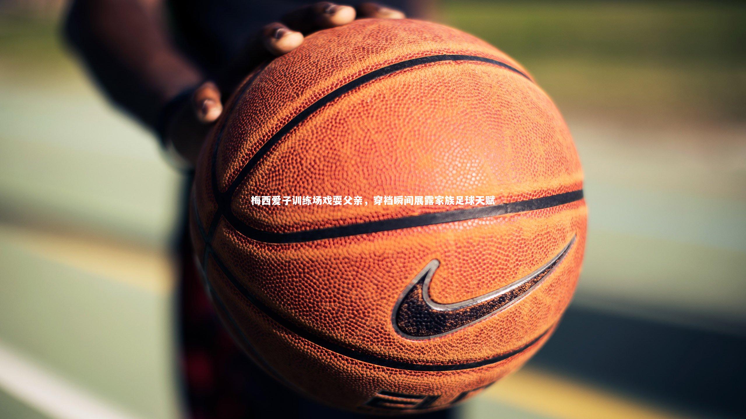 乐竟体育app：梅西爱子训练场戏耍父亲，穿裆瞬间展露家族足球天赋